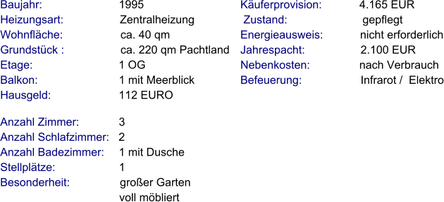 Anzahl Zimmer:            3 Anzahl Schlafzimmer:   2  Anzahl Badezimmer:     1 mit Dusche   Stellplätze:                     1 Besonderheit:                großer Garten                                        voll möbliert  Baujahr:                        1995  Heizungsart:                  Zentralheizung Wohnfläche:                  ca. 40 qm Grundstück :                  ca. 220 qm Pachtland Etage:                          1 OG Balkon:                         1 mit Meerblick Hausgeld:                     112 EURO   Käuferprovision:            4.165 EUR  Zustand:                        gepflegt Energieausweis:            nicht erforderlich Jahrespacht:                  2.100 EUR Nebenkosten:                nach Verbrauch Befeuerung:                   Infrarot /  Elektro