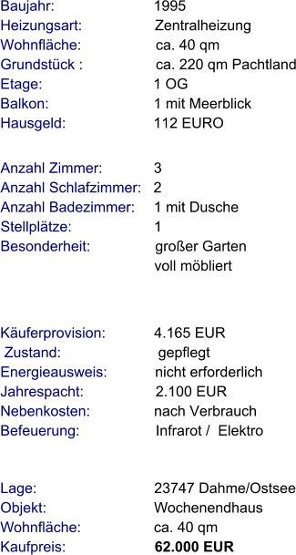 Lage:                             23747 Dahme/Ostsee Objekt:                           Wochenendhaus Wohnfläche:                  ca. 40 qm Kaufpreis:                      62.000 EUR Anzahl Zimmer:            3 Anzahl Schlafzimmer:   2  Anzahl Badezimmer:     1 mit Dusche   Stellplätze:                     1 Besonderheit:                großer Garten                                        voll möbliert  Baujahr:                        1995  Heizungsart:                  Zentralheizung Wohnfläche:                  ca. 40 qm Grundstück :                  ca. 220 qm Pachtland Etage:                          1 OG Balkon:                         1 mit Meerblick Hausgeld:                     112 EURO   Käuferprovision:            4.165 EUR  Zustand:                        gepflegt Energieausweis:            nicht erforderlich Jahrespacht:                  2.100 EUR Nebenkosten:                nach Verbrauch Befeuerung:                   Infrarot /  Elektro